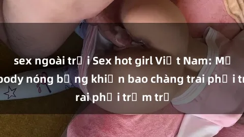 sex ngoài trời Sex hot girl Việt Nam: Mặt xinh, body nóng bỏng khiến bao chàng trai phải trầm trồ