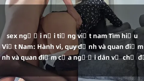 sex người nổi tiếng việt nam Tìm hiểu về văn hóa sex ở Việt Nam: Hành vi, quy định và quan điểm của người dân về chủ đề nóng