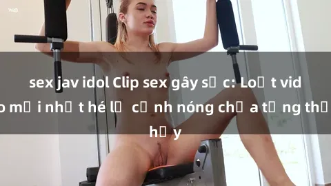 sex jav idol Clip sex gây sốc: Loạt video mới nhất hé lộ cảnh nóng chưa từng thấy