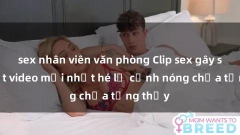 sex nhân viên văn phòng Clip sex gây sốc: Loạt video mới nhất hé lộ cảnh nóng chưa từng thấy