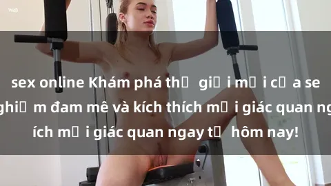 sex online Khám phá thế giới mới của sex online: trải nghiệm đam mê và kích thích mọi giác quan ngay từ hôm nay!