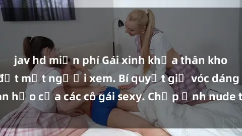 jav hd miễn phí Gái xinh khỏa thân khoe dáng nóng bỏng đốt mắt người xem. Bí quyết giữ vóc dáng hoàn hảo của các cô gái sexy. Chụp ảnh nude tự tin không sợ lộ hàng.