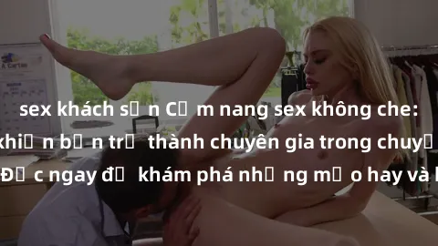 sex khách sạn Cẩm nang sex không che: Những bí quyết khiến bạn trở thành chuyên gia trong chuyện ấy! Đọc ngay để khám phá những mẹo hay và bí quyết tình dục không che.