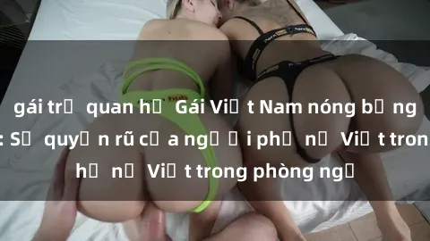gái trẻ quan hệ Gái Việt Nam nóng bỏng khi làm tình: Sự quyến rũ của người phụ nữ Việt trong phòng ngủ