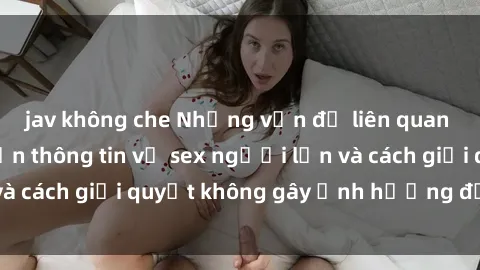 jav không che Những vấn đề liên quan đến việc tiếp cận thông tin về sex người lớn và cách giải quyết không gây ảnh hưởng đến trẻ em