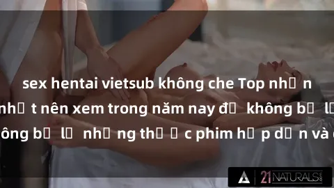 sex hentai vietsub không che Top những bộ phim sex hay nhất nên xem trong năm nay để không bỏ lỡ những thước phim hấp dẫn và đầy kịch tính.