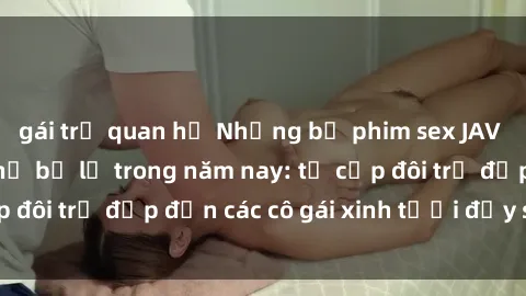 gái trẻ quan hệ Những bộ phim sex JAV hot nhất không thể bỏ lỡ trong năm nay: từ cặp đôi trẻ đẹp đến các cô gái xinh tươi đầy sức hút.