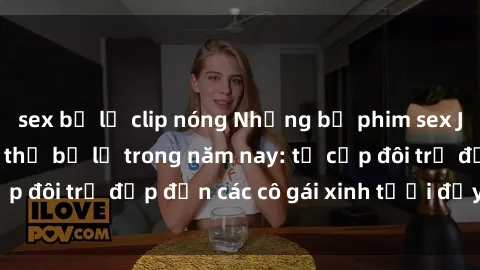 sex bị lộ clip nóng Những bộ phim sex JAV hot nhất không thể bỏ lỡ trong năm nay: từ cặp đôi trẻ đẹp đến các cô gái xinh tươi đầy sức hút.