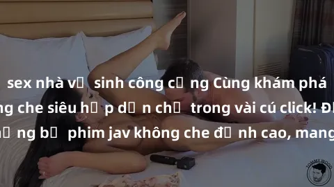 sex nhà vệ sinh công cộng Cùng khám phá thế giới jav không che siêu hấp dẫn chỉ trong vài cú click! Đắm chìm trong những bộ phim jav không che đỉnh cao, mang lại trải nghiệm thú vị và đầy kích thích.