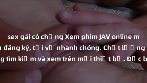 sex gái có chồng Xem phim JAV online miễn phí không cần đăng ký, tải về nhanh chóng. Chất lượng HD, dễ dàng tìm kiếm và xem trên mọi thiết bị. Đặc biệt, không quảng cáo làm phiền.