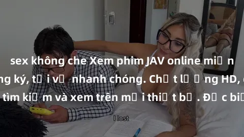 sex không che Xem phim JAV online miễn phí không cần đăng ký, tải về nhanh chóng. Chất lượng HD, dễ dàng tìm kiếm và xem trên mọi thiết bị. Đặc biệt, không quảng cáo làm phiền.