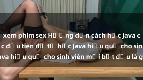 xem phim sex Hướng dẫn cách học Java cho sinh viên: Bước đầu tiên để tự học Java hiệu quả cho sinh viên mới bắt đầu là gì?