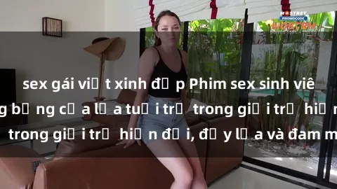 sex gái việt xinh đẹp Phim sex sinh viên: Câu chuyện nóng bỏng của lứa tuổi trẻ trong giới trẻ hiện đại, đầy lửa và đam mê