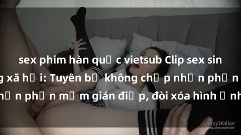 sex phim hàn quốc vietsub Clip sex sinh viên gây sốt mạng xã hội: Tuyên bố không chấp nhận phần mềm gián điệp, đòi xóa hình ảnh trên internet
