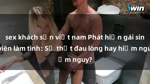 sex khách sạn việt nam Phát hiện gái sinh viên làm tình: Sự thật đau lòng hay hiểm nguy?