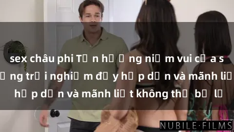 sex châu phi Tận hưởng niềm vui của sex với gái trẻ: những trải nghiệm đầy hấp dẫn và mãnh liệt không thể bỏ lỡ