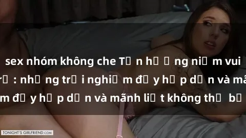sex nhóm không che Tận hưởng niềm vui của sex với gái trẻ: những trải nghiệm đầy hấp dẫn và mãnh liệt không thể bỏ lỡ