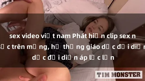 sex video việt nam Phát hiện clip sex nữ sinh gây sốc trên mạng, hệ thống giáo dục đối diện áp lực lớn