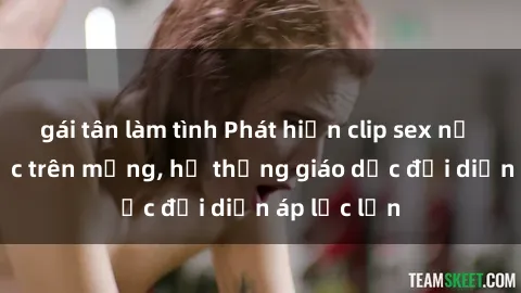 gái tân làm tình Phát hiện clip sex nữ sinh gây sốc trên mạng, hệ thống giáo dục đối diện áp lực lớn