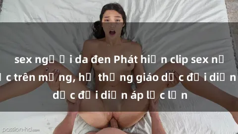 sex người da đen Phát hiện clip sex nữ sinh gây sốc trên mạng, hệ thống giáo dục đối diện áp lực lớn