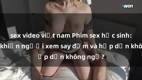 sex video việt nam Phim sex học sinh: Điều gì khiến người xem say đắm và hấp dẫn không ngờ?