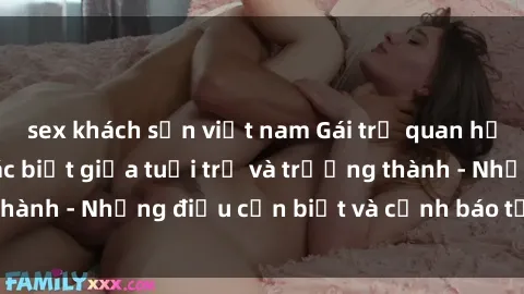 sex khách sạn việt nam Gái trẻ quan hệ: Mối quan hệ khác biệt giữa tuổi trẻ và trưởng thành - Những điều cần biết và cảnh báo từ chuyên gia