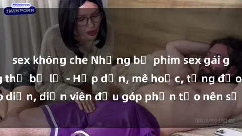 sex không che Những bộ phim sex gái già đỉnh cao không thể bỏ lỡ - Hấp dẫn, mê hoặc, từng đạo diễn, diễn viên đều góp phần tạo nên sự hấp dẫn, kích thích.