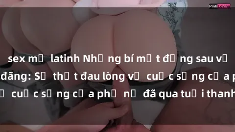sex mỹ latinh Những bí mật đằng sau vẻ ngoài gái già dâm đãng: Sự thật đau lòng về cuộc sống của phụ nữ đã qua tuổi thanh xuân