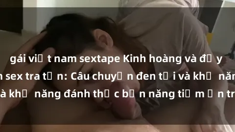 gái việt nam sextape Kinh hoàng và đầy kích thích với phim sex tra tấn: Câu chuyện đen tối và khả năng đánh thức bản năng tiềm ẩn trong con người