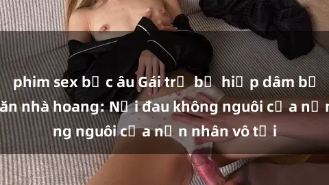 phim sex bắc âu Gái trẻ bị hiếp dâm bạo lực trong căn nhà hoang: Nỗi đau không nguôi của nạn nhân vô tội