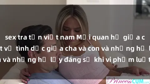 sex tra tấn việt nam Mối quan hệ giữa cha và con: Sự thật về tình dục giữa cha và con và những hệ lụy đáng sợ khi vi phạm luật pháp.
