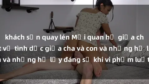 khách sạn quay lén Mối quan hệ giữa cha và con: Sự thật về tình dục giữa cha và con và những hệ lụy đáng sợ khi vi phạm luật pháp.