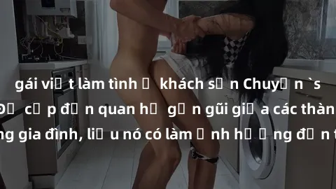 gái việt làm tình ở khách sạn Chuyện `sex anh em ruột` - Đề cập đến quan hệ gần gũi giữa các thành viên trong gia đình, liệu nó có làm ảnh hưởng đến tình cảm gia đình hay không?