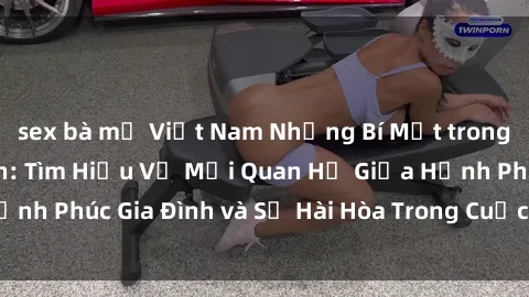 sex bà mẹ Việt Nam Những Bí Mật trong Tình Dục Gia Đình: Tìm Hiểu Về Mối Quan Hệ Giữa Hạnh Phúc Gia Đình và Sự Hài Hòa Trong Cuộc Sống Tình Dục