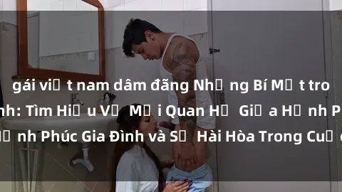 gái việt nam dâm đãng Những Bí Mật trong Tình Dục Gia Đình: Tìm Hiểu Về Mối Quan Hệ Giữa Hạnh Phúc Gia Đình và Sự Hài Hòa Trong Cuộc Sống Tình Dục