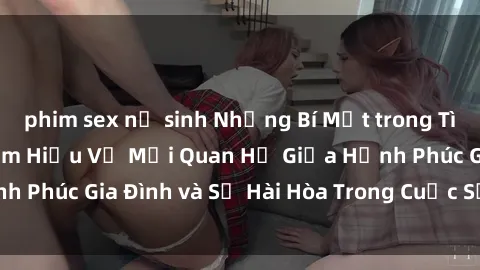 phim sex nữ sinh Những Bí Mật trong Tình Dục Gia Đình: Tìm Hiểu Về Mối Quan Hệ Giữa Hạnh Phúc Gia Đình và Sự Hài Hòa Trong Cuộc Sống Tình Dục