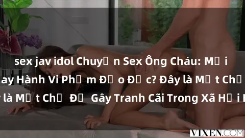 sex jav idol Chuyện Sex Ông Cháu: Mối Quan Hệ Gia Đình Hay Hành Vi Phạm Đạo Đức? Đây là Một Chủ Đề Gây Tranh Cãi Trong Xã Hội Hiện Nay.