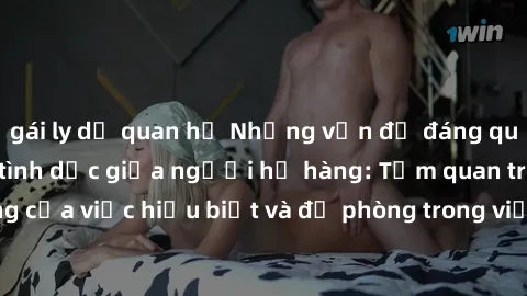 gái ly dị quan hệ Những vấn đề đáng quan tâm về quan hệ tình dục giữa người họ hàng: Tầm quan trọng của việc hiểu biết và đề phòng trong việc tiếp xúc trong gia đình.