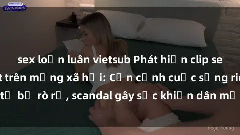 sex loạn luân vietsub Phát hiện clip sex quay lén hot nhất trên mạng xã hội: Cận cảnh cuộc sống riêng tư bị rò rỉ, scandal gây sốc khiến dân mạng không khỏi bàng hoàng