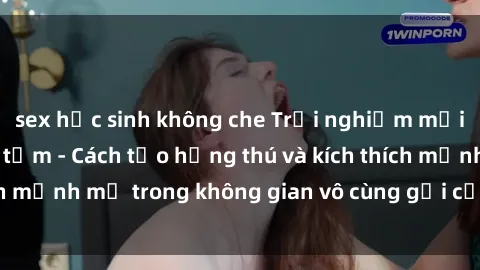sex học sinh không che Trải nghiệm mới lạ với sex phòng tắm - Cách tạo hứng thú và kích thích mạnh mẽ trong không gian vô cùng gợi cảm và lãng mạn