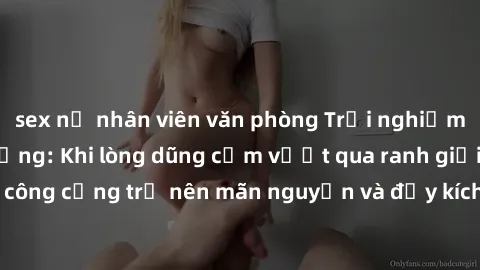 sex nữ nhân viên văn phòng Trải nghiệm làm tình ngoài đường: Khi lòng dũng cảm vượt qua ranh giới, cuộc hẹn nơi công cộng trở nên mãn nguyện và đầy kích thích. Hành vi nguy hiểm, nhưng cũng tạo nên cả
