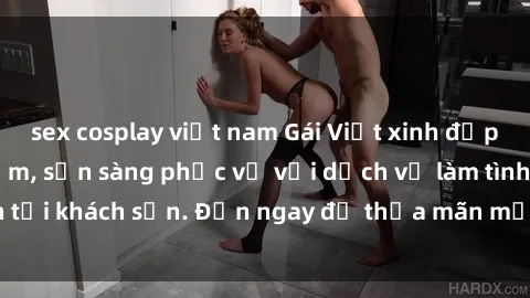 sex cosplay việt nam Gái Việt xinh đẹp, nồng nàn tình cảm, sẵn sàng phục vụ với dịch vụ làm tình tại khách sạn. Đến ngay để thỏa mãn mọi khao khát của bạn!