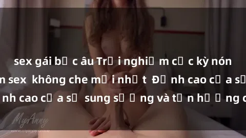 sex gái bắc âu Trải nghiệm cực kỳ nóng bỏng trong phim sex  không che mới nhất  Đỉnh cao của sự sung sướng và tận hưởng chân thật