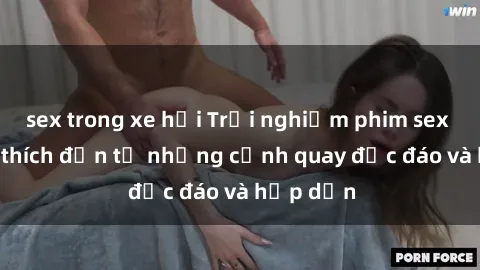 sex trong xe hơi Trải nghiệm phim sex : Sự kích thích đến từ những cảnh quay độc đáo và hấp dẫn