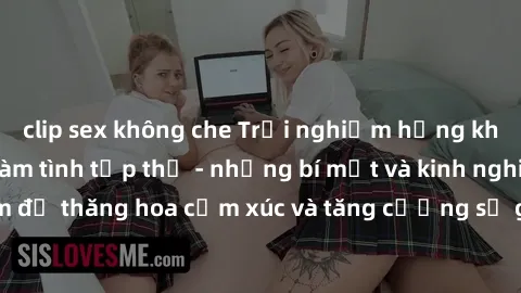 clip sex không che Trải nghiệm hứng khởi cùng với việc làm tình tập thể - những bí mật và kinh nghiệm để thăng hoa cảm xúc và tăng cường sự gắn kết trong mối quan hệ