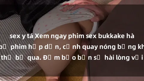 sex y tá Xem ngay phim sex bukkake hàng đầu với những bộ phim hấp dẫn, cảnh quay nóng bỏng không thể bỏ qua. Đảm bảo bạn sẽ hài lòng với trải nghiệm mới lạ này!
