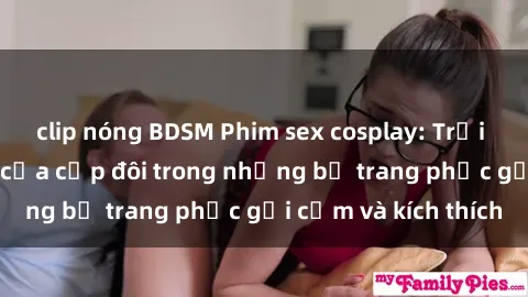 clip nóng BDSM Phim sex cosplay: Trải nghiệm tuyệt vời của cặp đôi trong những bộ trang phục gợi cảm và kích thích