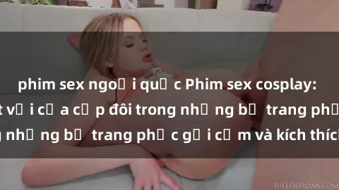 phim sex ngoại quốc Phim sex cosplay: Trải nghiệm tuyệt vời của cặp đôi trong những bộ trang phục gợi cảm và kích thích
