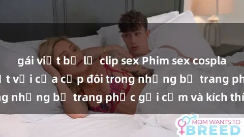 gái việt bị lộ clip sex Phim sex cosplay: Trải nghiệm tuyệt vời của cặp đôi trong những bộ trang phục gợi cảm và kích thích