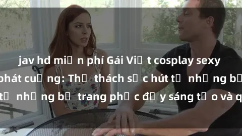 jav hd miễn phí Gái Việt cosplay sexy khiến fan hâm mộ phát cuồng: Thử thách sức hút từ những bộ trang phục đầy sáng tạo và quyến rũ!